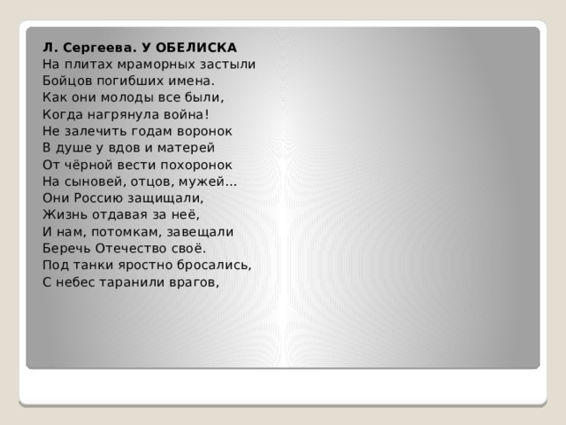 Л. Сергеева. У ОБЕЛИСКА На плитах мраморных застыли Бойцов погибших имена. Как они молоды все были, Когда нагрянула война! Не залечить годам воронок В душе у вдов и матерей От чёрной вести похоронок На сыновей, отцов, мужей… Они Россию защищали, Жизнь отдавая за неё, И нам, потомкам, завещали Беречь Отечество своё. Под танки яростно бросались, С небес таранили врагов, 