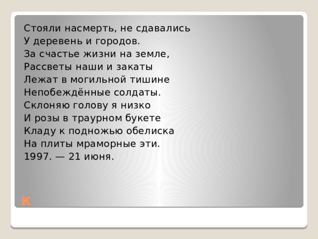 Стояли насмерть, не сдавались У деревень и городов. За счастье жизни на земле, Рассветы наши и закаты Лежат в могильной тишине Непобеждённые солдаты. Склоняю голову я низко И розы в траурном букете Кладу к подножью обелиска На плиты мраморные эти. 1997. — 21 июня. к 