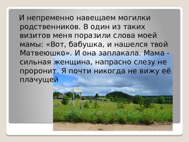  И непременно навещаем могилки родственников. В один из таких визитов меня поразили слова моей мамы: «Вот, бабушка, и нашелся твой Матвеюшко». И она заплакала. Мама - сильная женщина, напрасно слезу не проронит. Я почти никогда не вижу её плачущей 