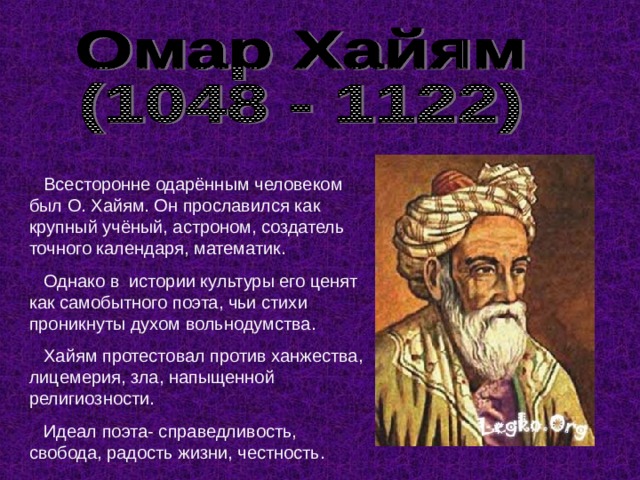  Всесторонне одарённым человеком был О. Хайям. Он прославился как крупный учёный, астроном, создатель точного календаря, математик.  Однако в истории культуры его ценят как самобытного поэта, чьи стихи проникнуты духом вольнодумства.  Хайям протестовал против ханжества, лицемерия, зла, напыщенной религиозности.  Идеал поэта- справедливость, свобода, радость жизни, честность. 