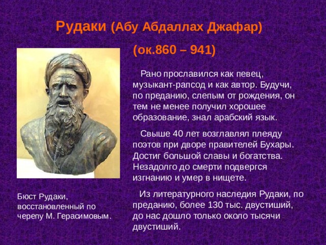 Рудаки (Абу Абдаллах Джафар)  (ок.860 – 941)  Рано прославился как певец, музыкант-рапсод и как автор. Будучи, по преданию, слепым от рождения, он тем не менее получил хорошее образование, знал арабский язык.  Свыше 40 лет возглавлял плеяду поэтов при дворе правителей Бухары. Достиг большой славы и богатства. Незадолго до смерти подвергся изгнанию и умер в нищете.  Из литературного наследия Рудаки, по преданию, более 130 тыс. двустиший, до нас дошло только около тысячи двустиший. Бюст Рудаки, восстановленный по черепу М. Герасимовым. 