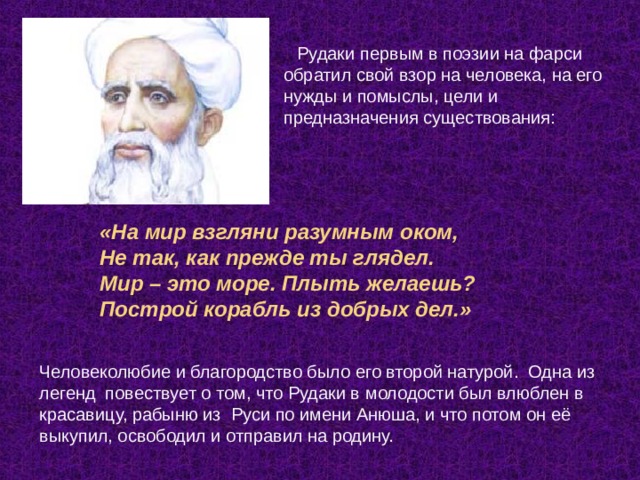 Рудаки первым в поэзии на фарси обратил свой взор на человека, на его нужды и помыслы, цели и предназначения существования:    «На мир взгляни разумным оком, Не так, как прежде ты глядел. Мир – это море. Плыть желаешь?  Построй корабль из добрых дел.»    Человеколюбие и благородство было его второй натурой.  Одна из легенд  повествует о том, что Рудаки в молодости был влюблен в красавицу, рабыню из  Руси по имени Анюша, и что потом он её выкупил, освободил и отправил на родину. 