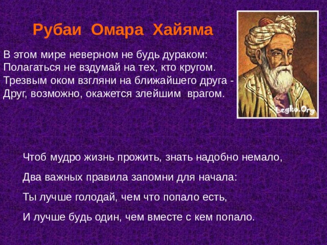  Рубаи Омара Хайяма В этом мире неверном не будь дураком:  Полагаться не вздумай на тех, кто кругом.  Трезвым оком взгляни на ближайшего друга -  Друг, возможно, окажется злейшим врагом.   Чтоб мудро жизнь прожить, знать надобно немало, Два важных правила запомни для начала: Ты лучше голодай, чем что попало есть, И лучше будь один, чем вместе с кем попало. 