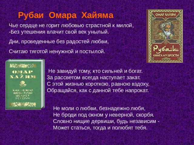 Рубаи Омара Хайяма  Чье сердце не горит любовью страстной к милой, -Без утешения влачит свой век унылый. Дни, проведенные без радостей любви, Считаю тяготой ненужной и постылой.  Не завидуй тому, кто сильней и богат.  3а рассветом всегда наступает закат.  С этой жизнью короткою, равною вздоху,  Обращайся, как с данной тебе напрокат. Не моли о любви, безнадежно любя,  Не броди под окном у неверной, скорбя.  Словно нищие дервиши, будь независим -  Может статься, тогда и полюбят тебя. 