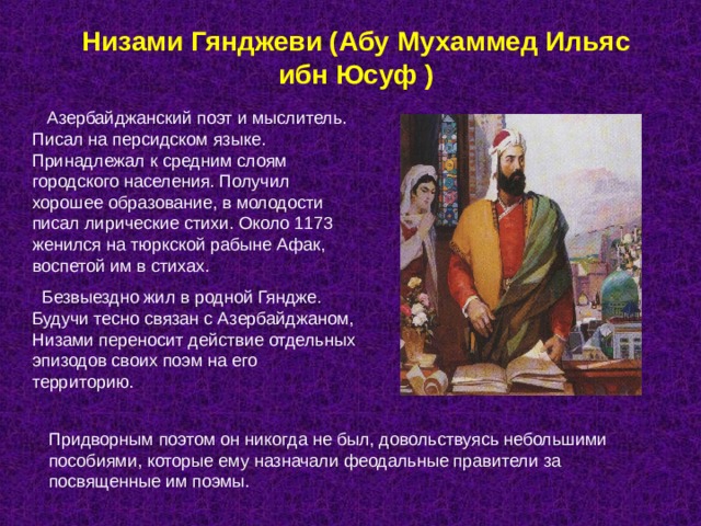 Низами Гянджеви (Абу Мухаммед Ильяс ибн Юсуф )  Азербайджанский поэт и мыслитель. Писал на персидском языке. Принадлежал к средним слоям городского населения. Получил хорошее образование, в молодости писал лирические стихи. Около 1173 женился на тюркской рабыне Афак, воспетой им в стихах.  Безвыездно жил в родной Гяндже. Будучи тесно связан с Азербайджаном, Низами переносит действие отдельных эпизодов своих поэм на его территорию. Придворным поэтом он никогда не был, довольствуясь небольшими пособиями, которые ему назначали феодальные правители за посвященные им поэмы. 