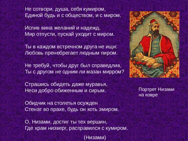 Не сотвори, душа, себя кумиром,  Единой будь и с обществом, и с миром.   Испив вина желаний и надежд,  Мир отпусти, пускай уходит с миром.   Ты в каждом встречном друга не ищи:  Любовь пренебрегает людным пиром.   Не требуй, чтобы друг был справедлив,  Ты с другом не одним ли мазан мирром?   Страшись обидеть даже муравья,  Неси добро обиженным и сирым.   Обидчик на столетья осужден  Стенат во прахе, будь он хоть эмиром.   О, Низами, достиг ты тех вершин,  Где храм низверг, расправился с кумиром.  (Низами) Портрет Низами на ковре 