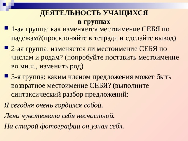  ДЕЯТЕЛЬНОСТЬ УЧАЩИХСЯ  в группах 1-ая группа: как изменяется местоимение СЕБЯ по падежам?(просклоняйте в тетради и сделайте вывод) 2-ая группа: изменяется ли местоимение СЕБЯ по числам и родам? (попробуйте поставить местоимение во мн.ч., изменить род) 3-я группа: каким членом предложения может быть возвратное местоимение СЕБЯ? (выполните синтаксический разбор предложений: Я сегодня очень гордился собой. Лена чувствовала себя несчастной. На старой фотографии он узнал себя.  