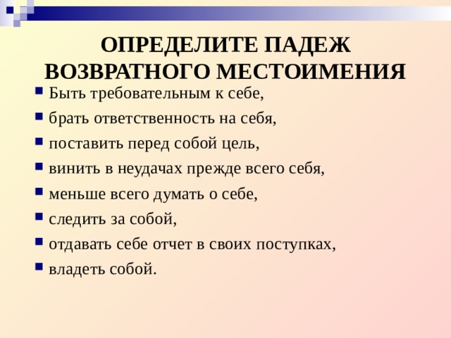 ОПРЕДЕЛИТЕ ПАДЕЖ ВОЗВРАТНОГО МЕСТОИМЕНИЯ Быть требовательным к себе, брать ответственность на себя, поставить перед собой цель, винить в неудачах прежде всего себя, меньше всего думать о себе, следить за собой, отдавать себе отчет в своих поступках, владеть собой. 