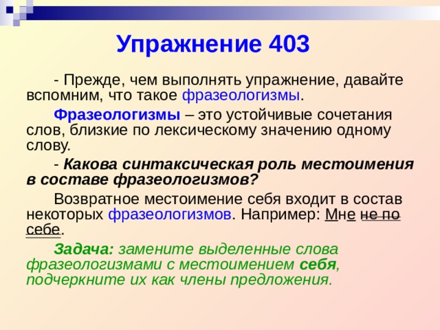 Упражнение 403   - Прежде, чем выполнять упражнение, давайте вспомним, что такое фразеологизмы .   Фразеологизмы – это устойчивые сочетания слов, близкие по лексическому значению одному слову.   - Какова синтаксическая роль местоимения в составе фразеологизмов?   Возвратное местоимение себя входит в состав некоторых фразеологизмов . Например: М н е не по себе.   Задача: замените выделенные слова фразеологизмами с местоимением себя , подчеркните их как члены предложения.  