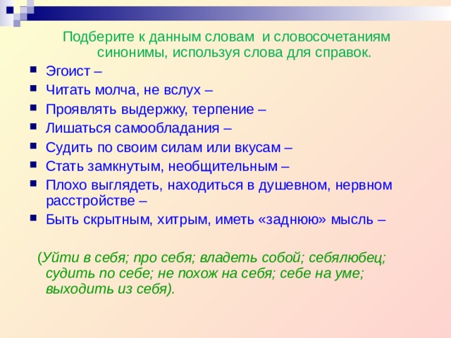 Подберите к данным словам и словосочетаниям синонимы, используя слова для справок. Эгоист – Читать молча, не вслух – Проявлять выдержку, терпение – Лишаться самообладания – Судить по своим силам или вкусам – Стать замкнутым, необщительным – Плохо выглядеть, находиться в душевном, нервном расстройстве – Быть скрытным, хитрым, иметь «заднюю» мысль –  ( Уйти в себя; про себя; владеть собой; себялюбец; судить по себе; не похож на себя; себе на уме; выходить из себя). 