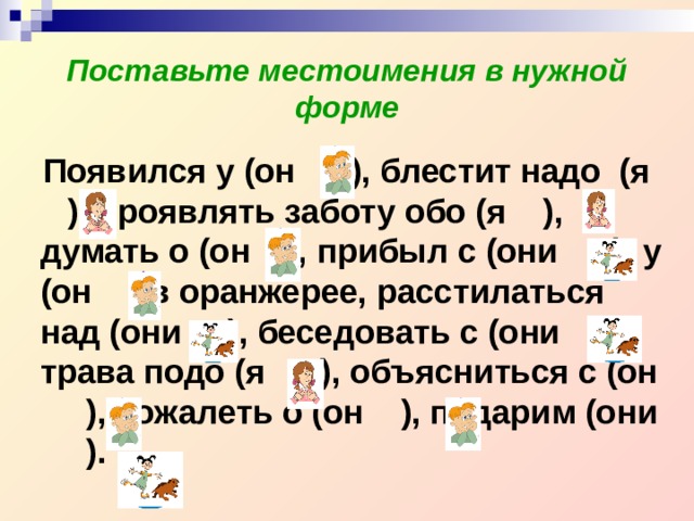 Поставьте местоимения в нужной форме  Появился у (он ), блестит надо (я ), проявлять заботу обо (я ), думать о (он ), прибыл с (они ), у (он ) в оранжерее, расстилаться над (они ), беседовать с (они ), трава подо (я ), объясниться с (он ), сожалеть о (он ), подарим (они ). 
