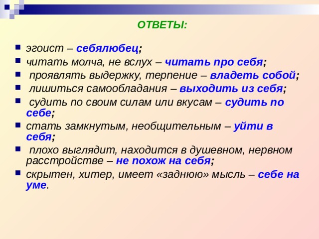 ОТВЕТЫ: эгоист –  себялюбец ;  читать молча, не вслух – читать про себя ;  проявлять выдержку, терпение –  владеть собой ;  лишиться самообладания  –  выходить из себя ;  судить по своим силам или вкусам –  судить по себе ; стать замкнутым, необщительным  – уйти в себя ;  плохо выглядит, находится в душевном, нервном расстройстве –  не похож на себя ;  скрытен, хитер, имеет «заднюю» мысль – себе на уме .  
