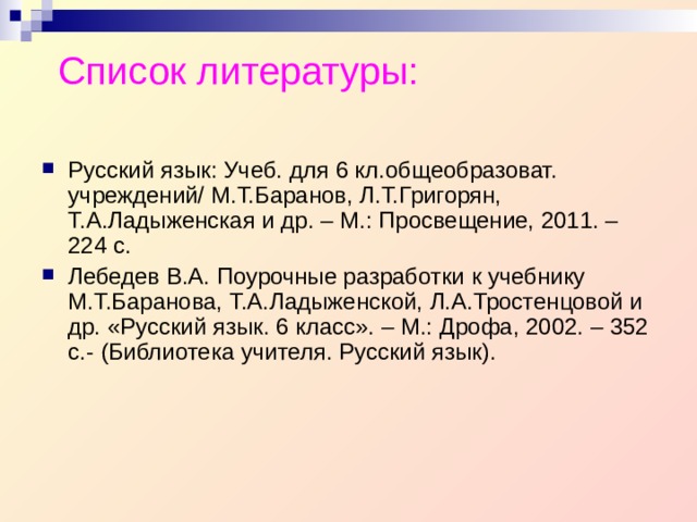 Список литературы: Русский язык: Учеб. для 6 кл.общеобразоват. учреждений/ М.Т.Баранов, Л.Т.Григорян, Т.А.Ладыженская и др. – М.: Просвещение, 2011. – 224 с. Лебедев В.А. Поурочные разработки к учебнику М.Т.Баранова, Т.А.Ладыженской, Л.А.Тростенцовой и др. «Русский язык. 6 класс». – М.: Дрофа, 2002. – 352 с.- (Библиотека учителя. Русский язык).  