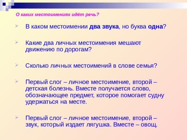 О каких местоимениях идёт речь? В каком местоимении два звука , но буква одна ?  Какие два личных местоимения мешают движению по дорогам?  Сколько личных местоимений в слове семья?  Первый слог – личное местоимение, второй – детская болезнь. Вместе получается слово, обозначающее предмет, которое помогает судну удержаться на месте.  Первый слог – личное местоимение, второй – звук, который издает лягушка. Вместе – овощ. В каком местоимении два звука , но буква одна ?  Какие два личных местоимения мешают движению по дорогам?  Сколько личных местоимений в слове семья?  Первый слог – личное местоимение, второй – детская болезнь. Вместе получается слово, обозначающее предмет, которое помогает судну удержаться на месте.  Первый слог – личное местоимение, второй – звук, который издает лягушка. Вместе – овощ. 