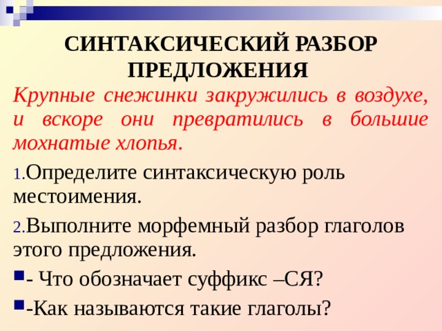 СИНТАКСИЧЕСКИЙ РАЗБОР ПРЕДЛОЖЕНИЯ  Крупные снежинки закружились в воздухе, и вскоре они превратились в большие мохнатые хлопья. Определите синтаксическую роль местоимения. Выполните морфемный разбор глаголов этого предложения. - Что обозначает суффикс –СЯ? -Как называются такие глаголы? 