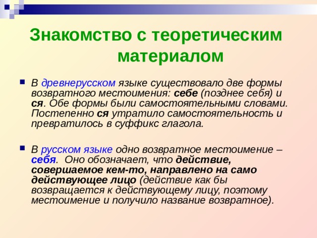Знакомство с теоретическим материалом В древнерусском языке существовало две формы возвратного местоимения: себе (позднее себя) и ся . Обе формы были самостоятельными словами. Постепенно ся утратило самостоятельность и превратилось в суффикс глагола.  В русском языке одно возвратное местоимение – себя . Оно обозначает, что действие, совершаемое кем-то, направлено на само действующее лицо (действие как бы возвращается к действующему лицу, поэтому местоимение и получило название возвратное). 
