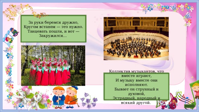 Хоровод   За руки беремся дружно, Кругом встанем — это нужно. Танцевать пошли, и вот — Закружился... Оркестр   Коллектив музыкантов, что вместе играют, И музыку вместе они исполняют. Бывает он струнный и духовой, Эстрадный, народный и всякий другой. 