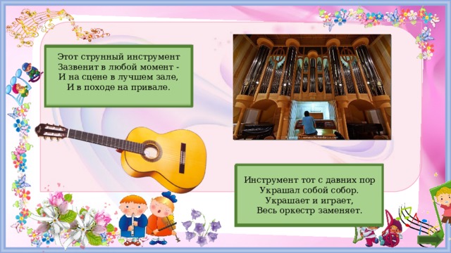 Гитара Этот струнный инструмент  Зазвенит в любой момент -  И на сцене в лучшем зале,  И в походе на привале.   Инструмент тот с давних пор  Украшал собой собор.  Украшает и играет,  Весь оркестр заменяет.   Орган 