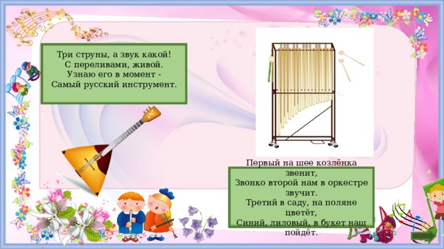Балалайка  Три струны, а звук какой!  С переливами, живой.  Узнаю его в момент -  Самый русский инструмент.   Первый на шее козлёнка звенит,  Звонко второй нам в оркестре звучит.  Третий в саду, на поляне цветёт,  Синий, лиловый, в букет наш пойдёт.   Колокольчик  