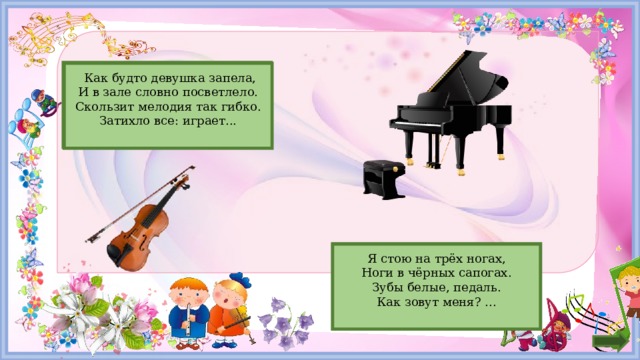 Скрипка  Как будто девушка запела,  И в зале словно посветлело.  Скользит мелодия так гибко.  Затихло все: играет... Рояль Я стою на трёх ногах,  Ноги в чёрных сапогах.  Зубы белые, педаль.  Как зовут меня? ...    