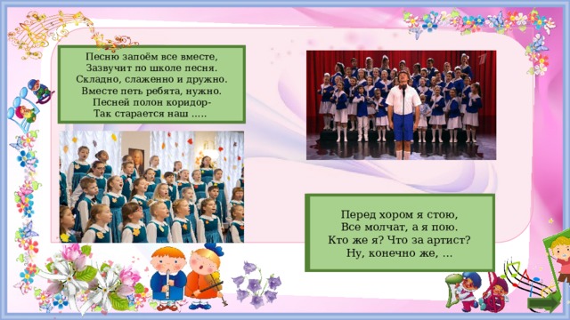 Песню запоём все вместе, хор Зазвучит по школе песня. Складно, слаженно и дружно. Вместе петь ребята, нужно. Песней полон коридор- Так старается наш ….. Солист Перед хором я стою,   Все молчат, а я пою.   Кто же я? Что за артист?   Ну, конечно же, …     