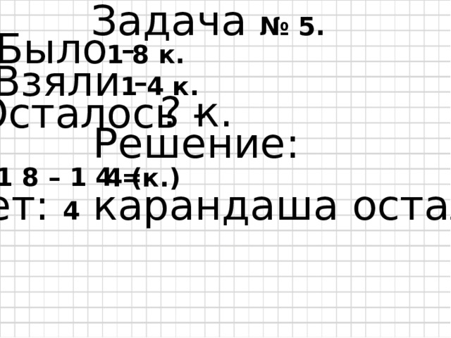Задача № 5. Было - 1 8 к. Взяли - 1 4 к. ? к. Осталось - Решение: 1 8 – 1 4 = 4 (к.) Ответ: 4 карандаша осталось. 