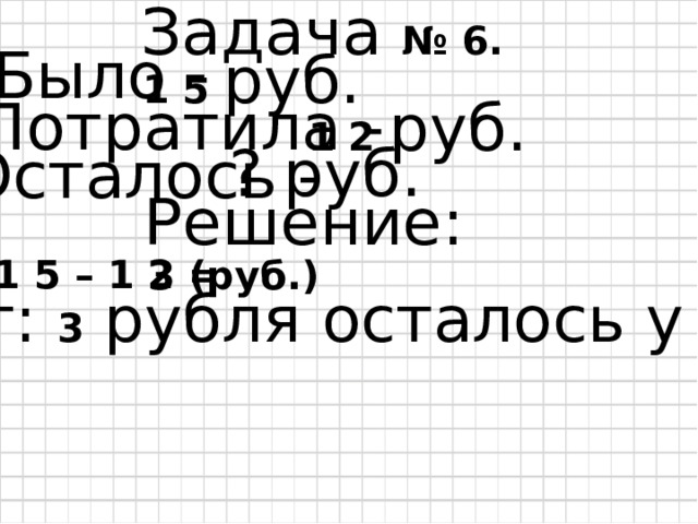 Задача № 6. Было - 1 5  руб. Потратила - 1 2 руб. ? руб. Осталось - Решение: 1 5 – 1 2 = 3 (руб.) Ответ: 3 рубля осталось у Зины. 