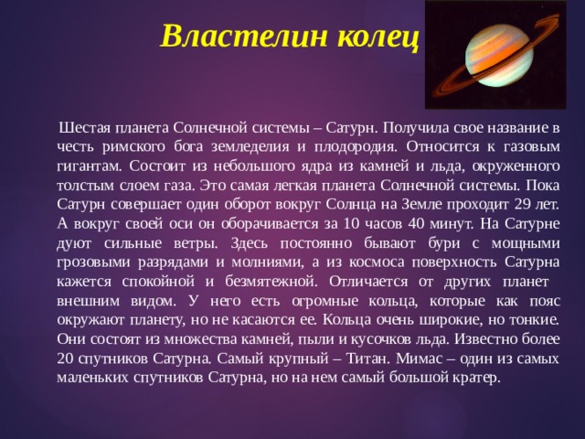 Властелин колец     Шестая планета Солнечной системы – Сатурн. Получила свое название в честь римского бога земледелия и плодородия. Относится к газовым гигантам. Состоит из небольшого ядра из камней и льда, окруженного толстым слоем газа. Это самая легкая планета Солнечной системы. Пока Сатурн совершает один оборот вокруг Солнца на Земле проходит 29 лет. А вокруг своей оси он оборачивается за 10 часов 40 минут. На Сатурне дуют сильные ветры. Здесь постоянно бывают бури с мощными грозовыми разрядами и молниями, а из космоса поверхность Сатурна кажется спокойной и безмятежной. Отличается от других планет внешним видом. У него есть огромные кольца, которые как пояс окружают планету, но не касаются ее. Кольца очень широкие, но тонкие. Они состоят из множества камней, пыли и кусочков льда. Известно более 20 спутников Сатурна. Самый крупный – Титан. Мимас – один из самых маленьких спутников Сатурна, но на нем самый большой кратер. 