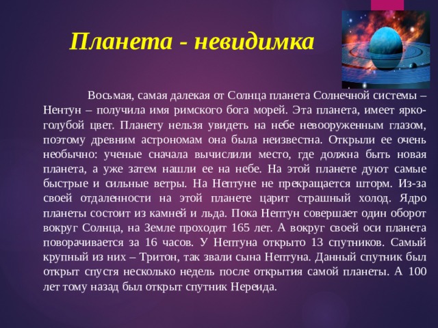 Планета - невидимка     Восьмая, самая далекая от Солнца планета Солнечной системы – Нентун – получила имя римского бога морей. Эта планета, имеет ярко-голубой цвет. Планету нельзя увидеть на небе невооруженным глазом, поэтому древним астрономам она была неизвестна. Открыли ее очень необычно: ученые сначала вычислили место, где должна быть новая планета, а уже затем нашли ее на небе. На этой планете дуют самые быстрые и сильные ветры. На Нептуне не прекращается шторм. Из-за своей отдаленности на этой планете царит страшный холод. Ядро планеты состоит из камней и льда. Пока Нептун совершает один оборот вокруг Солнца, на Земле проходит 165 лет. А вокруг своей оси планета поворачивается за 16 часов. У Нептуна открыто 13 спутников. Самый крупный из них – Тритон, так звали сына Нептуна. Данный спутник был открыт спустя несколько недель после открытия самой планеты. А 100 лет тому назад был открыт спутник Нереида. 