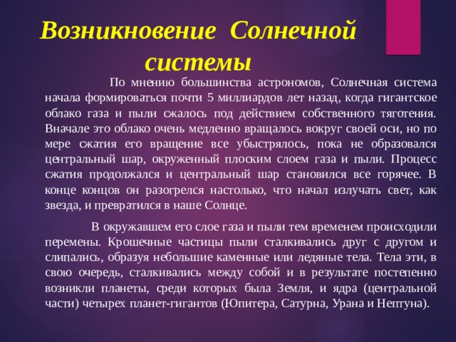 Возникновение Солнечной системы    По мнению большинства астрономов, Солнечная система начала формироваться почти 5 миллиардов лет назад, когда гигантское облако газа и пыли сжалось под действием собственного тяготения. Вначале это облако очень медленно вращалось вокруг своей оси, но по мере сжатия его вращение все убыстрялось, пока не образовался центральный шар, окруженный плоским слоем газа и пыли. Процесс сжатия продолжался и центральный шар становился все горячее. В конце концов он разогрелся настолько, что начал излучать свет, как звезда, и превратился в наше Солнце.    В окружавшем его слое газа и пыли тем временем происходили перемены. Крошечные частицы пыли сталкивались друг с другом и слипались, образуя небольшие каменные или ледяные тела. Тела эти, в свою очередь, сталкивались между собой и в результате постепенно возникли планеты, среди которых была Земля, и ядра (центральной части) четырех планет-гигантов (Юпитера, Сатурна, Урана и Нептуна). 