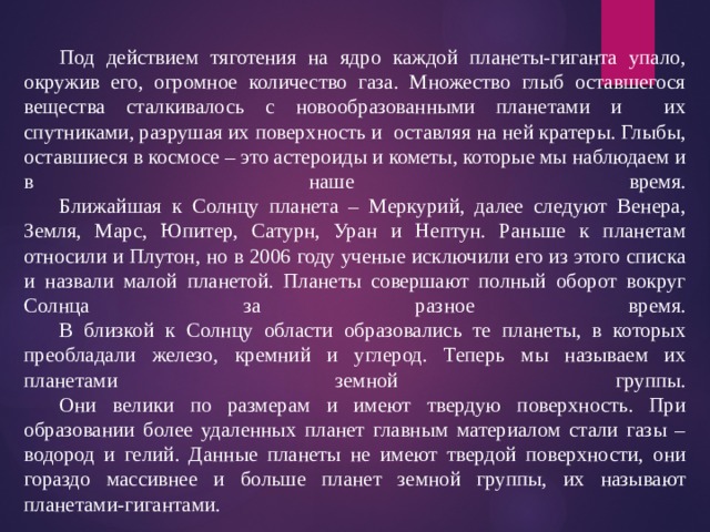  Под действием тяготения на ядро каждой планеты-гиганта упало, окружив его, огромное количество газа. Множество глыб оставшегося вещества сталкивалось с новообразованными планетами и их спутниками, разрушая их поверхность и оставляя на ней кратеры. Глыбы, оставшиеся в космосе – это астероиды и кометы, которые мы наблюдаем и в наше время.   Ближайшая к Солнцу планета – Меркурий, далее следуют Венера, Земля, Марс, Юпитер, Сатурн, Уран и Нептун. Раньше к планетам относили и Плутон, но в 2006 году ученые исключили его из этого списка и назвали малой планетой. Планеты совершают полный оборот вокруг Солнца за разное время.   В близкой к Солнцу области образовались те планеты, в которых преобладали железо, кремний и углерод. Теперь мы называем их планетами земной группы.   Они велики по размерам и имеют твердую поверхность. При образовании более удаленных планет главным материалом стали газы – водород и гелий. Данные планеты не имеют твердой поверхности, они гораздо массивнее и больше планет земной группы, их называют планетами-гигантами. 