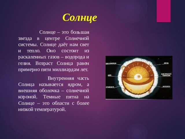 Солнце     Солнце – это большая звезда в центре Солнечной системы. Солнце даёт нам свет и тепло. Оно состоит из раскаленных газов – водорода и гелия. Возраст Солнца равен примерно пяти миллиардам лет.     Внутренняя часть Солнца называется ядром, а внешняя оболочка – солнечной короной. Темные пятна на Солнце – это области с более низкой температурой. 