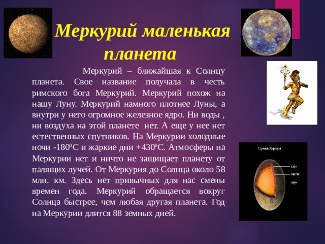 Меркурий маленькая планета    Меркурий – ближайшая к Солнцу планета. Свое название получала в честь римского бога Меркурий. Меркурий похож на нашу Луну. Меркурий намного плотнее Луны, а внутри у него огромное железное ядро. Ни воды , ни воздуха на этой планете нет. А еще у нее нет естественных спутников. На Меркурии холодные ночи -180ºС и жаркие дни +430ºС. Атмосферы на Меркурии нет и ничто не защищает планету от палящих лучей. От Меркурия до Солнца около 58 млн. км. Здесь нет привычных для нас смены времен года. Меркурий обращается вокруг Солнца быстрее, чем любая другая планета. Год на Меркурии длится 88 земных дней. 