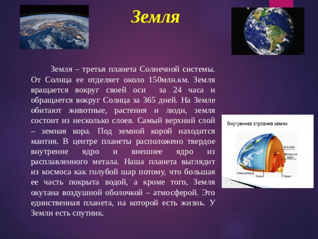 Земля    Земля – третья планета Солнечной системы. От Солнца ее отделяет около 150млн.км. Земля вращается вокруг своей оси за 24 часа и обращается вокруг Солнца за 365 дней. На Земле обитают животные, растения и люди, земля состоит из несколько слоев. Самый верхний слой – земная кора. Под земной корой находится мантия. В центре планеты расположено твердое внутренне ядро и внешнее ядро из расплавленного метала. Наша планета выглядит из космоса как голубой шар потому, что большая ее часть покрыта водой, а кроме того, Земля окутана воздушной оболочкой – атмосферой. Это единственная планета, на которой есть жизнь. У Земли есть спутник. 