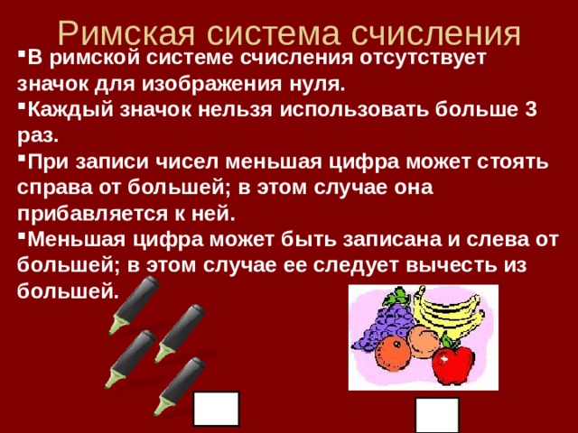Римская система счисления В римской системе счисления отсутствует значок для изображения нуля. Каждый значок нельзя использовать больше 3 раз. При записи чисел меньшая цифра может стоять справа от большей; в этом случае она прибавляется к ней. Меньшая цифра может быть записана и слева от большей; в этом случае ее следует вычесть из большей. 