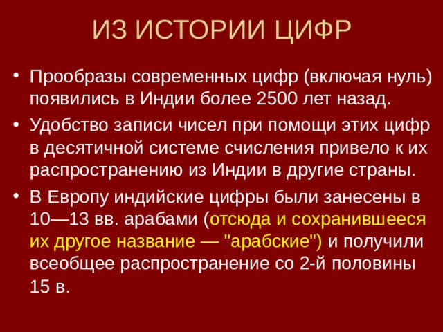 ИЗ ИСТОРИИ ЦИФР Прообразы современных цифр (включая нуль) появились в Индии более 2500 лет назад. Удобство записи чисел при помощи этих цифр в десятичной системе счисления привело к их распространению из Индии в другие страны. В Европу индийские цифры были занесены в 10—13 вв. арабами ( отсюда и сохранившееся их другое название — 