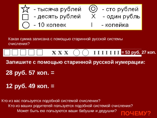 Какая сумма записана с помощью старинной русской системы счисления? = 53 руб. 27 коп. Запишите с помощью старинной русской нумерации: 28 руб. 57 коп. = 12 руб. 49 коп. = Кто из вас пользуется подобной системой счисления? Кто из ваших родителей пользуется подобной системой счисления? Может быть ею пользуются ваши бабушки и дедушки? ПОЧЕМУ? 