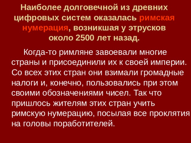 Наиболее долговечной из древних цифровых систем оказалась римская нумерация , возникшая у этрусков около 2500 лет назад.   Когда-то римляне завоевали многие страны и присоединили их к своей империи. Со всех этих стран они взимали громадные налоги и, конечно, пользовались при этом своими обозначениями чисел. Так что пришлось жителям этих стран учить римскую нумерацию, посылая все проклятия на головы поработителей. 