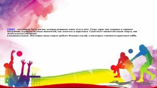   СПОРТ – это важная часть жизни, которая развивает наше тело и мозг. Спорт дарит нам здоровье и хорошее настроение, ограждая от таких опасностей, как алкоголь и наркотики. Существует множество видов спорта, они делятся на коллективные  и индивидуальные. Некоторые виды спорта требуют больших усилий, а некоторые становятся приятным хобби . 
