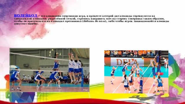   ВОЛЕЙБОЛ  – это командная спортивная игра, в процессе которой две команды соревнуются на специальной площадке, разделённой сеткой, стремясь направить мяч на сторону соперника таким образом, чтобы он приземлился на площадке противника ( добить до пола ), либо чтобы игрок защищающейся команды допустил ошибку. 