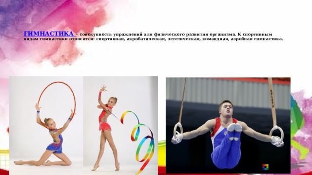    ГИМНАСТИКА - совокупность упражнений для физического развития организма. К спортивным видам гимнастики относятся: спортивная, акробатическая, эстетическая, командная, аэробная гимнастика. 