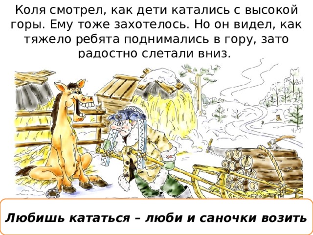 Коля смотрел, как дети катались с высокой горы. Ему тоже захотелось. Но он видел, как тяжело ребята поднимались в гору, зато радостно слетали вниз.  Любишь кататься – люби и саночки возить 