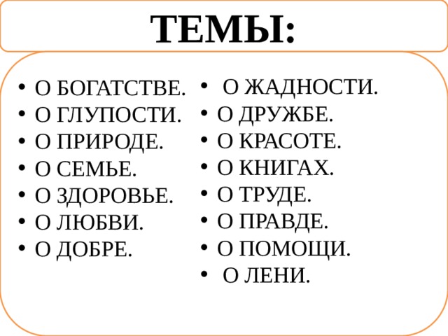 ТЕМЫ: О БОГАТСТВЕ. О ГЛУПОСТИ. О ПРИРОДЕ. О СЕМЬЕ. О ЗДОРОВЬЕ. О ЛЮБВИ. О ДОБРЕ.  О ЖАДНОСТИ. О ДРУЖБЕ. О КРАСОТЕ. О КНИГАХ. О ТРУДЕ. О ПРАВДЕ. О ПОМОЩИ.  О ЛЕНИ. 