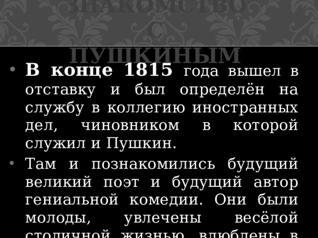 Знакомство с Пушкиным В конце 1815 года вышел в отставку и был определён на службу в коллегию иностранных дел, чиновником в которой служил и Пушкин. Там и познакомились будущий великий поэт и будущий автор гениальной комедии. Они были молоды, увлечены весёлой столичной жизнью, влюблены в поэзию и театр. 