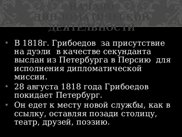 Начало дипломатической деятельности В 1818г. Грибоедов за присутствие на дуэли в качестве секунданта выслан из Петербурга в Персию для исполнения дипломатической миссии. 28 августа 1818 года Грибоедов покидает Петербург. Он едет к месту новой службы, как в ссылку, оставляя позади столицу, театр, друзей, поэзию.  