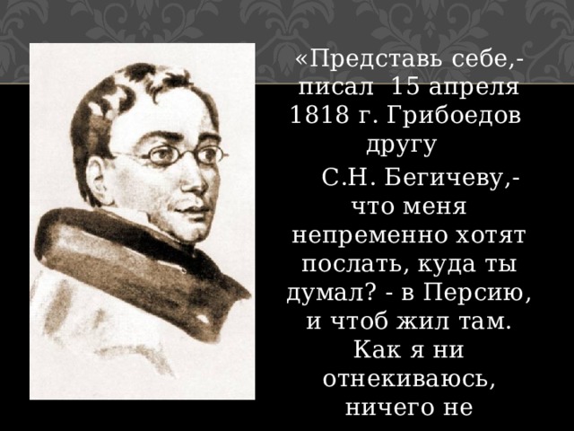 «Представь себе,- писал 15 апреля 1818 г. Грибоедов другу  С.Н. Бегичеву,- что меня непременно хотят послать, куда ты думал? - в Персию, и чтоб жил там. Как я ни отнекиваюсь, ничего не помогает» 