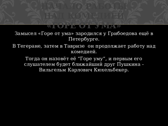 Начало работы над комедией «Горе от ума» Замысел «Горе от ума» зародился у Грибоедова ещё в Петербурге. В Тегеране, затем в Тавризе он продолжает работу над комедией. Тогда он назовёт её “Горе уму”, и первым его слушателем будет ближайший друг Пушкина - Вильгельм Карлович Кюхельбекер. 