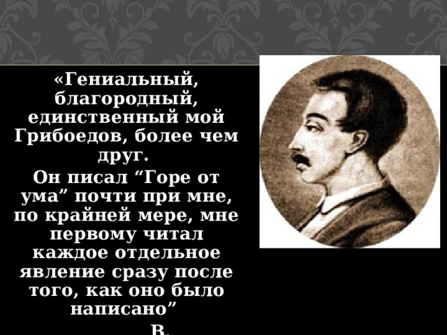 «Гениальный, благородный, единственный мой Грибоедов, более чем друг. Он писал “Горе от ума” почти при мне, по крайней мере, мне первому читал каждое отдельное явление сразу после того, как оно было написано”  В. Кюхельбекер. 