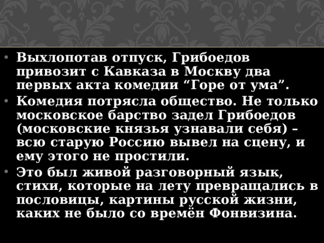 Выхлопотав отпуск, Грибоедов привозит с Кавказа в Москву два первых акта комедии “Горе от ума”. Комедия потрясла общество. Не только московское барство задел Грибоедов (московские князья узнавали себя) – всю старую Россию вывел на сцену, и ему этого не простили. Это был живой разговорный язык, стихи, которые на лету превращались в пословицы, картины русской жизни, каких не было со времён Фонвизина.   