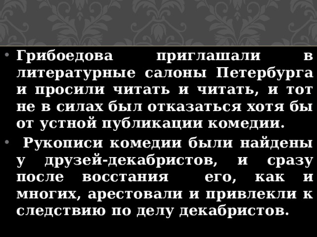 Грибоедова приглашали в литературные салоны Петербурга и просили читать и читать, и тот не в силах был отказаться хотя бы от устной публикации комедии.  Рукописи комедии были найдены у друзей-декабристов, и сразу после восстания его, как и многих, арестовали и привлекли к следствию по делу декабристов. 